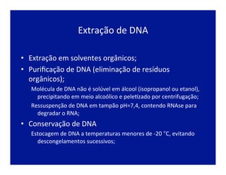 Extração	
  de	
  DNA	
  
•  Extração	
  em	
  solventes	
  orgânicos;	
  
•  Puriﬁcação	
  de	
  DNA	
  (eliminação	
  de	
  resíduos	
  
orgânicos);	
  
Molécula	
  de	
  DNA	
  não	
  é	
  solúvel	
  em	
  álcool	
  (isopropanol	
  ou	
  etanol),	
  
precipitando	
  em	
  meio	
  alcoólico	
  e	
  peleJzado	
  por	
  centrifugação;	
  
Ressuspenção	
  de	
  DNA	
  em	
  tampão	
  pH=7,4,	
  contendo	
  RNAse	
  para	
  
degradar	
  o	
  RNA;	
  
•  Conservação	
  de	
  DNA	
  
Estocagem	
  de	
  DNA	
  a	
  temperaturas	
  menores	
  de	
  -­‐20	
  °C,	
  evitando	
  
descongelamentos	
  sucessivos;	
  
 
