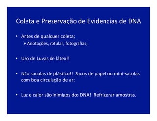 Coleta	
  e	
  Preservação	
  de	
  Evidencias	
  de	
  DNA	
  
•  Antes	
  de	
  qualquer	
  coleta;	
  	
  
Ø Anotações,	
  rotular,	
  fotograﬁas;	
  
•  Uso	
  de	
  Luvas	
  de	
  látex!!	
  
•  Não	
  sacolas	
  de	
  plásJco!!	
  	
  Sacos	
  de	
  papel	
  ou	
  mini-­‐sacolas	
  
com	
  boa	
  circulação	
  de	
  ar;	
  
	
  
•  Luz	
  e	
  calor	
  são	
  inimigos	
  dos	
  DNA!	
  	
  Refrigerar	
  amostras.	
  
 