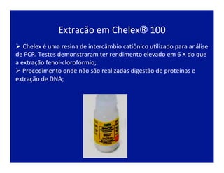 Extracão	
  em	
  Chelex®	
  100	
  
Ø Chelex	
  é	
  uma	
  resina	
  de	
  intercâmbio	
  caJônico	
  uJlizado	
  para	
  análise	
  
de	
  PCR.	
  Testes	
  demonstraram	
  ter	
  rendimento	
  elevado	
  em	
  6	
  X	
  do	
  que	
  
a	
  extração	
  fenol-­‐clorofórmio;	
  
Ø 	
  Procedimento	
  onde	
  não	
  são	
  realizadas	
  digestão	
  de	
  proteínas	
  e	
  
extração	
  de	
  DNA;	
  
 