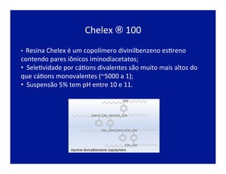 Chelex	
  ®	
  100	
  
•  Resina	
  Chelex	
  é	
  um	
  copolímero	
  divinilbenzeno	
  esJreno	
  
contendo	
  pares	
  iônicos	
  iminodiacetatos;	
  
• 	
  	
  SeleJvidade	
  por	
  cáJons	
  divalentes	
  são	
  muito	
  mais	
  altos	
  do	
  
que	
  cáJons	
  monovalentes	
  (~5000	
  a	
  1);	
  
• 	
  	
  Suspensão	
  5%	
  tem	
  pH	
  entre	
  10	
  e	
  11.	
  	
  
 
