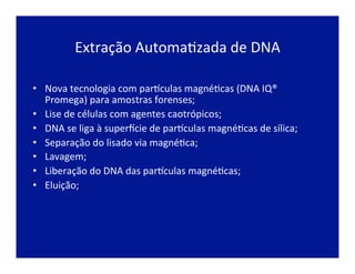 Extração	
  AutomaJzada	
  de	
  DNA	
  
•  Nova	
  tecnologia	
  com	
  parLculas	
  magnéJcas	
  (DNA	
  IQ®	
  
Promega)	
  para	
  amostras	
  forenses;	
  
•  Lise	
  de	
  células	
  com	
  agentes	
  caotrópicos;	
  
•  DNA	
  se	
  liga	
  à	
  super~cie	
  de	
  parLculas	
  magnéJcas	
  de	
  sílica;	
  
•  Separação	
  do	
  lisado	
  via	
  magnéJca;	
  
•  Lavagem;	
  
•  Liberação	
  do	
  DNA	
  das	
  parLculas	
  magnéJcas;	
  
•  Eluição;	
  
 