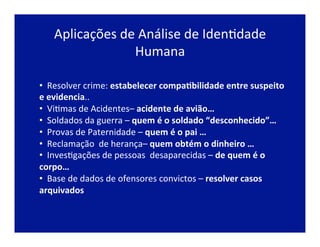 Aplicações	
  de	
  Análise	
  de	
  IdenJdade	
  
Humana	
  
• 	
  	
  Resolver	
  crime:	
  estabelecer	
  compa2bilidade	
  entre	
  suspeito	
  
e	
  evidencia..	
  
• 	
  	
  ViJmas	
  de	
  Acidentes–	
  acidente	
  de	
  avião…	
  
• 	
  	
  Soldados	
  da	
  guerra	
  –	
  quem	
  é	
  o	
  soldado	
  “desconhecido”…	
  
• 	
  	
  Provas	
  de	
  Paternidade	
  –	
  quem	
  é	
  o	
  pai	
  …	
  
• 	
  	
  Reclamação	
  	
  de	
  herança–	
  quem	
  obtém	
  o	
  dinheiro	
  …	
  
• 	
  	
  InvesJgações	
  de	
  pessoas	
  	
  desaparecidas	
  –	
  de	
  quem	
  é	
  o	
  
corpo…	
  
• 	
  	
  Base	
  de	
  dados	
  de	
  ofensores	
  convictos	
  –	
  resolver	
  casos	
  
arquivados	
  
 
