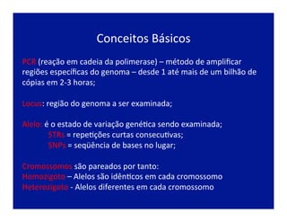 Conceitos	
  Básicos	
  
PCR	
  (reação	
  em	
  cadeia	
  da	
  polimerase)	
  –	
  método	
  de	
  ampliﬁcar	
  
regiões	
  especíﬁcas	
  do	
  genoma	
  –	
  desde	
  1	
  até	
  mais	
  de	
  um	
  bilhão	
  de	
  
cópias	
  em	
  2-­‐3	
  horas;	
  
	
  
Locus:	
  região	
  do	
  genoma	
  a	
  ser	
  examinada;	
  
	
  
Alelo:	
  é	
  o	
  estado	
  de	
  variação	
  genéJca	
  sendo	
  examinada;	
  
	
  STRs	
  =	
  repeJções	
  curtas	
  consecuJvas;	
  	
  
	
  SNPs	
  =	
  seqüência	
  de	
  bases	
  no	
  lugar;	
  
	
  
Cromossomos	
  são	
  pareados	
  por	
  tanto:	
  
Homozigoto	
  –	
  Alelos	
  são	
  idênJcos	
  em	
  cada	
  cromossomo	
  
Heterozigoto	
  -­‐	
  Alelos	
  diferentes	
  em	
  cada	
  cromossomo	
  
 