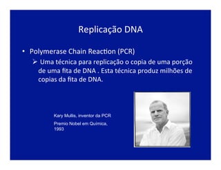 Replicação	
  DNA	
  
•  Polymerase	
  Chain	
  ReacJon	
  (PCR)	
  
Ø 	
  Uma	
  técnica	
  para	
  replicação	
  o	
  copia	
  de	
  uma	
  porção	
  
de	
  uma	
  ﬁta	
  de	
  DNA	
  .	
  Esta	
  técnica	
  produz	
  milhões	
  de	
  
copias	
  da	
  ﬁta	
  de	
  DNA.	
  
Kary Mullis, inventor da PCR
Premio Nobel em Química,
1993
 