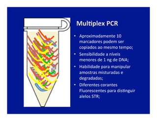 Mul2plex	
  PCR	
  
•  Aproximadamente	
  10	
  
marcadores	
  podem	
  ser	
  
copiados	
  ao	
  mesmo	
  tempo;	
  
•  Sensibilidade	
  a	
  níveis	
  
menores	
  de	
  1	
  ng	
  de	
  DNA;	
  
•  Habilidade	
  para	
  manipular	
  
amostras	
  misturadas	
  e	
  
degradadas;	
  
•  Diferentes	
  corantes	
  
Fluorescentes	
  para	
  disJnguir	
  
alelos	
  STR;	
  
 