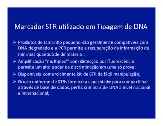 Marcador	
  STR	
  uJlizado	
  em	
  Tipagem	
  de	
  DNA	
  
Ø  Produtos	
  de	
  tamanho	
  pequeno	
  são	
  geralmente	
  compaJveis	
  com	
  
DNA	
  degradado	
  e	
  a	
  PCR	
  permite	
  a	
  recuperação	
  da	
  informação	
  de	
  
mínimas	
  quanJdade	
  de	
  material;	
  
Ø  Ampliﬁcação	
  “mulJplex’”	
  com	
  detecção	
  por	
  ﬂuorescência	
  
permite	
  um	
  alto	
  poder	
  de	
  discriminação	
  em	
  uma	
  só	
  prova;	
  
Ø  Disponíveis	
  	
  comercialmente	
  kit	
  de	
  STR	
  de	
  fácil	
  manipulação;	
  
Ø  Grupo	
  uniforme	
  de	
  STRs	
  fornece	
  a	
  capacidade	
  para	
  comparJlhar	
  
através	
  de	
  base	
  de	
  dados,	
  perﬁs	
  criminais	
  de	
  DNA	
  a	
  nível	
  nacional	
  
e	
  internacional;	
  
 