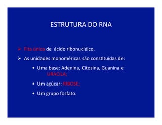 ESTRUTURA	
  DO	
  RNA	
  
Ø 	
  	
  Fita	
  única	
  de	
  	
  ácido	
  ribonucléico.	
  
Ø 	
  	
  As	
  unidades	
  monoméricas	
  são	
  consJtuídas	
  de:	
  
• 	
  	
  Uma	
  base:	
  Adenina,	
  Citosina,	
  Guanina	
  e	
  
	
  URACILA;	
  
• 	
  	
  Um	
  açúcar:	
  RIBOSE;	
  
• 	
  	
  Um	
  grupo	
  fosfato.	
  
 