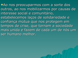 Ao nos preocuparmos com a sorte dos outros, ao nos mobilizarmos por causas de interesse social e comunitário, estabelecemos laços de solidariedade e confiança mútua que nos protegem em tempos de crise, que tornam a sociedade mais unida e fazem de cada um de nós um ser humano melhor. 