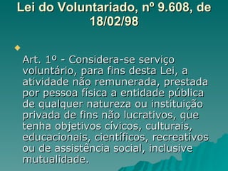 Lei do Voluntariado, nº 9.608, de 18/02/98 Art. 1º - Considera-se serviço voluntário, para fins desta Lei, a atividade não remunerada, prestada por pessoa física a entidade pública de qualquer natureza ou instituição privada de fins não lucrativos, que tenha objetivos cívicos, culturais, educacionais, científicos, recreativos ou de assistência social, inclusive mutualidade.  