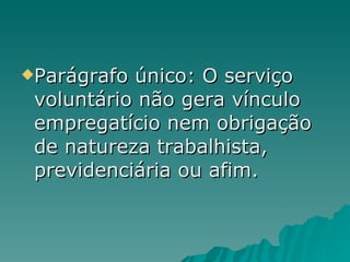Parágrafo único: O serviço voluntário não gera vínculo empregatício nem obrigação de natureza trabalhista, previdenciária ou afim.  