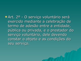 Art. 2º - O serviço voluntário será exercido mediante a celebração de termo de adesão entre a entidade, pública ou privada, e o prestador do serviço voluntário, dele devendo constar o objeto e as condições do seu serviço. 