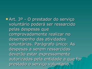 Art. 3º - O prestador do serviço voluntário poderá ser ressarcido pelas despesas que comprovadamente realizar no desempenho das atividades voluntárias. Parágrafo único: As despesas a serem ressarcidas deverão estar expressamente autorizadas pela entidade a que for prestado o serviço voluntário.  