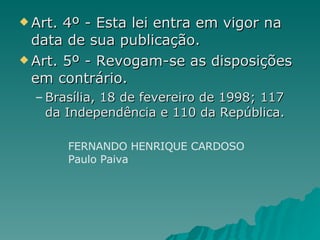 Art. 4º - Esta lei entra em vigor na data de sua publicação.  Art. 5º - Revogam-se as disposições em contrário.  Brasília, 18 de fevereiro de 1998; 117 da Independência e 110 da República. FERNANDO HENRIQUE CARDOSO  Paulo Paiva   