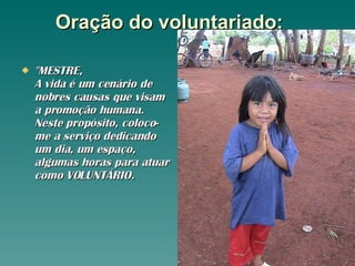 Oração do voluntariado:     "MESTRE,  A vida é um cenário de nobres causas que visam a promoção humana. Neste propósito, coloco-me a serviço dedicando um dia, um espaço, algumas horas para atuar como VOLUNTÁRIO.  