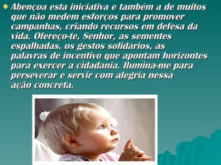 Abençoa esta iniciativa e também a de muitos que não medem esforços para promover campanhas, criando recursos em defesa da vida. Ofereço-te, Senhor, as sementes espalhadas, os gestos solidários, as palavras de incentivo que apontam horizontes para exercer a cidadania. Ilumina-me para perseverar e servir com alegria nessa ação concreta.  