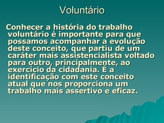 Voluntário Conhecer a história do trabalho voluntário é importante para que possamos acompanhar a evolução deste conceito, que partiu de um caráter mais assistencialista voltado para outro, principalmente, ao exercício da cidadania. É a identificação com este conceito atual que nos proporciona um trabalho mais assertivo e eficaz.  