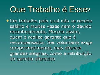 Que Trabalho é Esse ? Um trabalho pelo qual não se recebe salário e muitas vezes nem o devido reconhecimento. Mesmo assim, quem o realiza garante que é recompensador. Ser voluntário exige comprometimento, mas oferece grandes alegrias, como a retribuição do carinho oferecido  