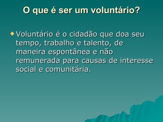 O que é ser um voluntário? Voluntário é o cidadão que doa seu tempo, trabalho e talento, de maneira espontânea e não remunerada para causas de interesse social e comunitária.  