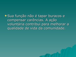 Sua função não é tapar buracos e compensar carências. A ação voluntária contribui para melhorar a qualidade de vida da comunidade.  