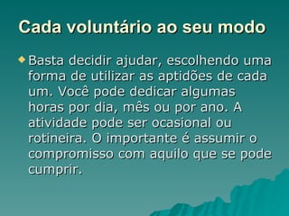 Cada voluntário ao seu modo   Basta decidir ajudar, escolhendo uma forma de utilizar as aptidões de cada um. Você pode dedicar algumas horas por dia, mês ou por ano. A atividade pode ser ocasional ou rotineira. O importante é assumir o compromisso com aquilo que se pode cumprir.  