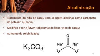 11
Alcalinização
• Tratamento do nibs de cacau com soluções alcalinas como carbonato
de potássio ou sódio;
• Modifica a cor e flavor (saboroma) do liquor e pó de cacau;
• Aumento da solubilidade;
 