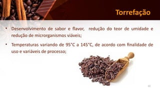 13
Torrefação
• Desenvolvimento de sabor e flavor, redução do teor de umidade e
redução de microrganismos viáveis;
• Temperaturas variando de 95°C a 145°C, de acordo com finalidade de
uso e variáveis de processo;
 