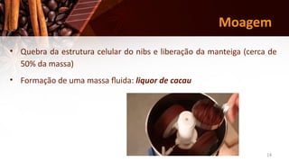 14
Moagem
• Quebra da estrutura celular do nibs e liberação da manteiga (cerca de
50% da massa)
• Formação de uma massa fluida: liquor de cacau
 