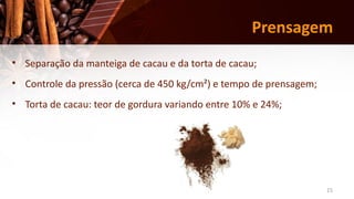 15
Prensagem
• Separação da manteiga de cacau e da torta de cacau;
• Controle da pressão (cerca de 450 kg/cm²) e tempo de prensagem;
• Torta de cacau: teor de gordura variando entre 10% e 24%;
 