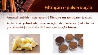 17
Filtração e pulverização
• A manteiga obtida na prensagem é filtrada e armazenada em tanques;
• A torta é pulverizada para redução de tamanho (redução da
granulometria) e resfriada, de forma a evitar o fat bloom;
 