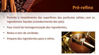 19
Pré-refino
• Permite o revestimento das superfícies das partículas sólidas com os
ingredientes líquidos (umedecimento dos pós);
• Fase inicial de homogeneização dos ingredientes;
• Reduz o teor de umidade;
• Preparo dos ingredientes para o refino.
 