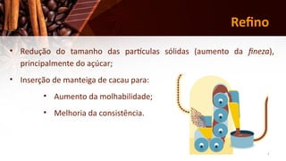 20
Refino
• Redução do tamanho das partículas sólidas (aumento da fineza),
principalmente do açúcar;
• Inserção de manteiga de cacau para:
• Aumento da molhabilidade;
• Melhoria da consistência.
 