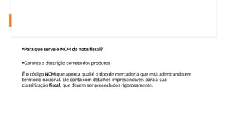 •Para que serve o NCM da nota fiscal?
•Garante a descrição correta dos produtos
É o código NCM que aponta qual é o tipo de mercadoria que está adentrando em
território nacional. Ele conta com detalhes imprescindíveis para a sua
classificação fiscal, que devem ser preenchidos rigorosamente.
 