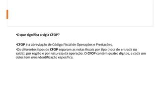 •O que significa a sigla CFOP?
•CFOP é a abreviação de Código Fiscal de Operações e Prestações.
•Os diferentes tipos de CFOP separam as notas fiscais por tipo (nota de entrada ou
saída), por região e por natureza da operação. O CFOP contém quatro dígitos, e cada um
deles tem uma identificação específica.
 