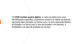 •O CFOP contém quatro dígitos, e cada um deles tem uma
identificação específica. O primeiro número se refere ao tipo de
operação (por exemplo, se iniciar com 1 é uma operação dentro
do Estado e se inicia com 2, fora do Estado), e os demais, à
finalidade e ao tipo de produto ou serviço.
 