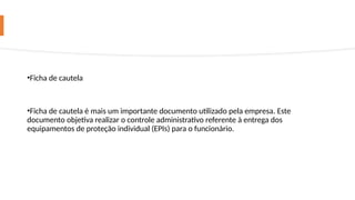 •Ficha de cautela
•Ficha de cautela é mais um importante documento utilizado pela empresa. Este
documento objetiva realizar o controle administrativo referente à entrega dos
equipamentos de proteção individual (EPIs) para o funcionário.
 