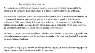 Requisição de materiais
A requisição de materiais no estoque permite que a sua empresa faça a saída de
materiais de consumo administrativos e produtos intermediários do estoque.
Por exemplo, considere que a sua empresa deseja controlar o estoque de materiais de
consumo administrativos como suprimentos alimentícios, produtos de limpeza,
uniformes, EPIs, materiais de informática, escritório, entre outros, ou controlar o
estoque de produtos intermediários consumidos pela produção como lixas, insertos
de usinagem, eletrodos, escovas de aço, estopa, entre outros.
Ao fazer a compra sua empresa dá entrada desses materiais no estoque, e quando um
setor da sua empresa precisar de qualquer material, cria uma requisição informando
os materiais necessários.
Ao receber a requisição, o setor de Almoxarifado separa os materiais e entrega para o
departamento solicitante dando saída do estoque.
 
