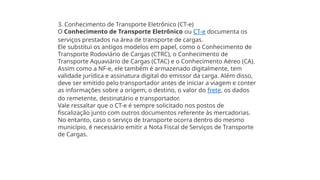 3. Conhecimento de Transporte Eletrônico (CT-e)
O Conhecimento de Transporte Eletrônico ou CT-e documenta os
serviços prestados na área de transporte de cargas.
Ele substitui os antigos modelos em papel, como o Conhecimento de
Transporte Rodoviário de Cargas (CTRC), o Conhecimento de
Transporte Aquaviário de Cargas (CTAC) e o Conhecimento Aéreo (CA).
Assim como a NF-e, ele também é armazenado digitalmente, tem
validade jurídica e assinatura digital do emissor da carga. Além disso,
deve ser emitido pelo transportador antes de iniciar a viagem e conter
as informações sobre a origem, o destino, o valor do frete, os dados
do remetente, destinatário e transportador.
Vale ressaltar que o CT-e é sempre solicitado nos postos de
fiscalização junto com outros documentos referente às mercadorias.
No entanto, caso o serviço de transporte ocorra dentro do mesmo
município, é necessário emitir a Nota Fiscal de Serviços de Transporte
de Cargas.
 