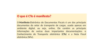 O que é CTe é manifesto?
O Manifesto Eletrônico de Documentos Fiscais é um dos principais
documentos do setor de transporte de cargas, usado apenas em
ambiente digital, ou seja, online. Ele contém as principais
informações de outras duas importantes documentações: o
Conhecimento de Transporte eletrônico (CTe) e a Nota Fiscal
eletrônica (NFe).
 
