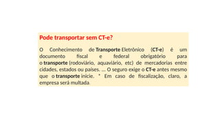 Pode transportar sem CT-e?
O Conhecimento de Transporte Eletrônico (CT-e) é um
documento fiscal e federal obrigatório para
o transporte (rodoviário, aquaviário, etc) de mercadorias entre
cidades, estados ou países. ... O seguro exige o CT-e antes mesmo
que o transporte inicie. * Em caso de fiscalização, claro, a
empresa será multada.
 