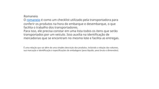 Romaneio
O romaneio é como um checklist utilizado pela transportadora para
conferir os produtos na hora do embarque e desembarque, o que
facilita o trabalho dos transportadores.
Para isso, ele precisa constar em uma lista todos os itens que serão
transportados por um veículo. Isso auxilia na identificação de
mercadorias que se encontram no mesmo lote e facilita as entregas.
É uma relação que vai além de uma simples descrição dos produtos, incluindo a relação dos volumes,
sua marcação e identificação e especificações de embalagens (peso líquido, peso bruto e dimensões).
 