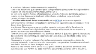 4. Manifesto Eletrônico de Documentos Fiscais (MDF-e)
Trata-se do documento que é emitido pelas transportadoras para garantir mais agilidade nos
registros em lote dos documentos fiscais, como o CT-e.
Ele tem como objetivo facilitar a fiscalização nas unidades federadas de trânsito, agilizar o
registro em lote dos documentos fiscais e identificar a unidade de carga e demais
características do transporte.
O Manifesto Eletrônico de Documentos Fiscais ou MDF-e é armazenado e gerado
eletronicamente, otimiza as obrigações dos contribuintes e padroniza os processos por meio
de um único documento.
Imagine que Eliana tem uma transportadora e precisa emitir um MDF-e. Para isso, ela
necessita ter um certificado digital válido, que comprove a identidade da sua empresa e
permita assinar o documento eletronicamente.
Também precisa ter um sistema que faça a emissão de MDF-e, que possa gerar o arquivo XML
do documento e transmiti-lo para a Secretaria da Fazenda (SEFAZ) do estado onde a carga
será entregue.
Eliana precisa preencher todas as informações corretamente, informando os dados do
emitente, do veículo, dos motoristas, das mercadorias transportadas, dos documentos fiscais
vinculados, do valor do frete, do seguro e do ICMS.
Após isso, é só enviar o MDF-e para a SEFAZ, que irá validar o documento e devolver uma
autorização de uso. Por fim, ela pode imprimir o Documento Auxiliar do MDF-e (DAMDFE).
 