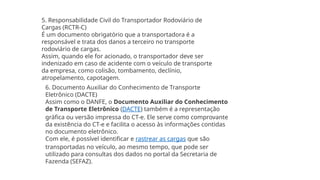 5. Responsabilidade Civil do Transportador Rodoviário de
Cargas (RCTR-C)
É um documento obrigatório que a transportadora é a
responsável e trata dos danos a terceiro no transporte
rodoviário de cargas.
Assim, quando ele for acionado, o transportador deve ser
indenizado em caso de acidente com o veículo de transporte
da empresa, como colisão, tombamento, declínio,
atropelamento, capotagem.
6. Documento Auxiliar do Conhecimento de Transporte
Eletrônico (DACTE)
Assim como o DANFE, o Documento Auxiliar do Conhecimento
de Transporte Eletrônico (DACTE) também é a representação
gráfica ou versão impressa do CT-e. Ele serve como comprovante
da existência do CT-e e facilita o acesso às informações contidas
no documento eletrônico.
Com ele, é possível identificar e rastrear as cargas que são
transportadas no veículo, ao mesmo tempo, que pode ser
utilizado para consultas dos dados no portal da Secretaria de
Fazenda (SEFAZ).
 