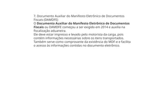 7. Documento Auxiliar do Manifesto Eletrônico de Documentos
Fiscais (DAMDFE)
O Documento Auxiliar do Manifesto Eletrônico de Documentos
Fiscais ou DAMDFE começou a ser exigido em 2014 e auxilia na
fiscalização aduaneira.
Ele deve estar impresso e levado pelo motorista da carga, pois
contém informações necessárias sobre os itens transportados.
Também serve como comprovante da existência do MDF-e e facilita
o acesso às informações contidas no documento eletrônico.
 