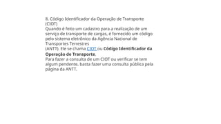 8. Código Identificador da Operação de Transporte
(CIOT)
Quando é feito um cadastro para a realização de um
serviço de transporte de cargas, é fornecido um código
pelo sistema eletrônico da Agência Nacional de
Transportes Terrestres
(ANTT). Ele se chama CIOT ou Código Identificador da
Operação de Transporte.
Para fazer a consulta de um CIOT ou verificar se tem
algum pendente, basta fazer uma consulta pública pela
página da ANTT.
 