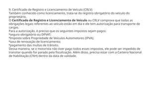 9. Certificado de Registro e Licenciamento de Veículo (CRLV)
Também conhecido como licenciamento, trata-se do registro obrigatório do veículo do
proprietário.
O Certificado de Registro e Licenciamento de Veículo ou CRLV comprova que todas as
obrigações legais referentes ao veículo estão em dia e ele tem autorização para transporte de
cargas.
Para a autorização, é preciso que os seguintes impostos sejam pagos:
•seguro obrigatório ou DPVAT;
•Imposto sobre Propriedade de Veículos Automotores (IPVA);
•taxa de renovação de licenciamento;
•pagamento das multas de trânsito.
Dessa maneira, se o motorista não tiver pago todos esses impostos, ele pode ser impedido de
transitar quando for parado pela fiscalização. Além disso, precisa estar com a Carteira Nacional
de Habilitação (CNH) dentro da data de validade.
 
