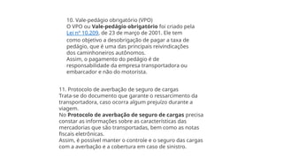 10. Vale-pedágio obrigatório (VPO)
O VPO ou Vale-pedágio obrigatório foi criado pela
Lei nº 10.209, de 23 de março de 2001. Ele tem
como objetivo a desobrigação de pagar a taxa de
pedágio, que é uma das principais reivindicações
dos caminhoneiros autônomos.
Assim, o pagamento do pedágio é de
responsabilidade da empresa transportadora ou
embarcador e não do motorista.
11. Protocolo de averbação de seguro de cargas
Trata-se do documento que garante o ressarcimento da
transportadora, caso ocorra algum prejuízo durante a
viagem.
No Protocolo de averbação de seguro de cargas precisa
constar as informações sobre as características das
mercadorias que são transportadas, bem como as notas
fiscais eletrônicas.
Assim, é possível manter o controle e o seguro das cargas
com a averbação e a cobertura em caso de sinistro.
 