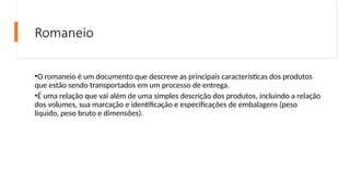 Romaneio
•O romaneio é um documento que descreve as principais características dos produtos
que estão sendo transportados em um processo de entrega.
•É uma relação que vai além de uma simples descrição dos produtos, incluindo a relação
dos volumes, sua marcação e identificação e especificações de embalagens (peso
líquido, peso bruto e dimensões).
 