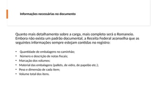 Quanto mais detalhamento sobre a carga, mais completo será o Romaneio.
Embora não exista um padrão documental, a Receita Federal aconselha que as
seguintes informações sempre estejam contidas no registro:
• Quantidade de embalagens no caminhão;
• Número e descrição de notas fiscais;
• Marcação dos volumes;
• Material das embalagens (pallets, de vidro, de papelão etc.);
• Peso e dimensão de cada item;
• Volume total dos itens.
Informações necessárias no documento
 
