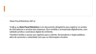 •Nota Fiscal Eletrônica (NF-e)
•A NF-e ou Nota Fiscal Eletrônica é um documento obrigatório para registrar as vendas
de mercadorias e serviços das empresas. Ela é emitida e armazenada digitalmente, com
validade jurídica e assinatura digital do emitente.
•Também facilita o acesso aos registros para o cliente, fornecedores e órgão públicos,
além de aumentar a velocidade com que as informações circulam.
 