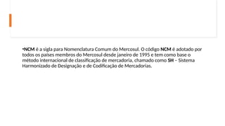 •NCM é a sigla para Nomenclatura Comum do Mercosul. O código NCM é adotado por
todos os países membros do Mercosul desde janeiro de 1995 e tem como base o
método internacional de classificação de mercadoria, chamado como SH – Sistema
Harmonizado de Designação e de Codificação de Mercadorias.
 